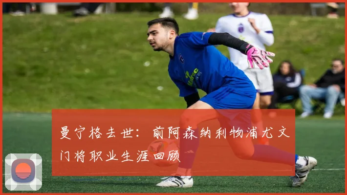 曼宁格去世：前阿森纳利物浦尤文门将职业生涯回顾