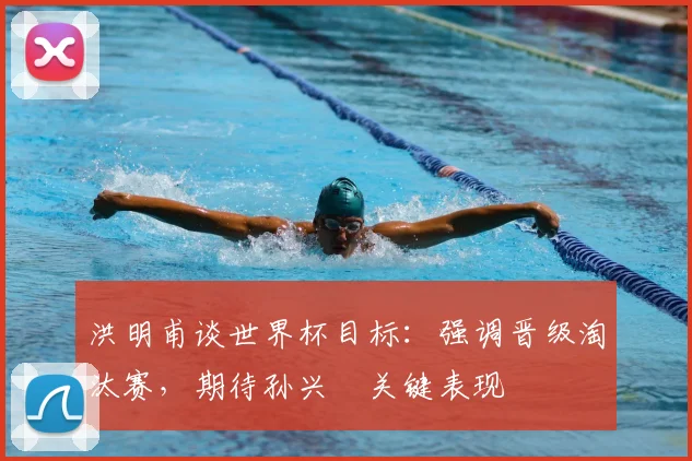 洪明甫谈世界杯目标：强调晋级淘汰赛，期待孙兴慜关键表现