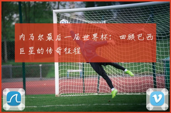 内马尔最后一届世界杯：回顾巴西巨星的传奇征程