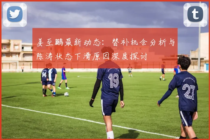 姜至鹏最新动态：替补机会分析与陈涛状态下滑原因深度探讨
