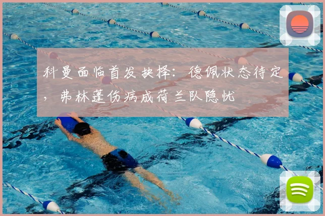 科曼面临首发抉择：德佩状态待定，弗林蓬伤病成荷兰队隐忧