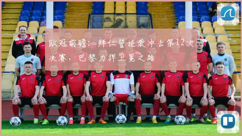欧冠前瞻：拜仁誓逆袭冲击第12次决赛，巴黎力捍卫冕之路