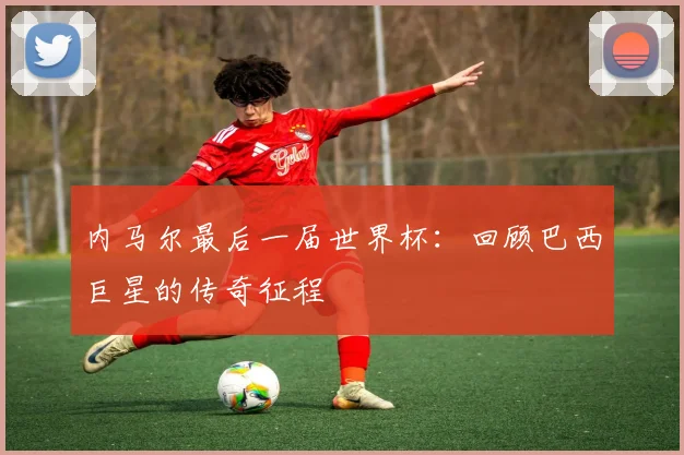 内马尔最后一届世界杯：回顾巴西巨星的传奇征程