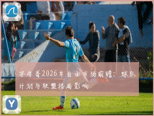 字母哥2026年自由市场前瞻:球队计划与联盟格局影响