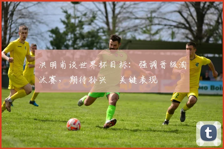 洪明甫谈世界杯目标:强调晋级淘汰赛,期待孙兴慜关键表现