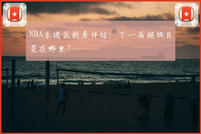 NBA乐透区新秀评估：下一届超级巨星在哪里？