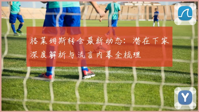 格莱姆斯转会最新动态:潜在下家深度解析与流言内幕全梳理
