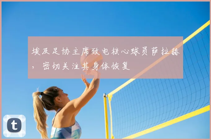 埃及足协主席致电核心球员萨拉赫，密切关注其身体恢复