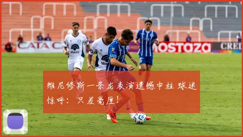 维尼修斯一条龙表演遗憾中柱 球迷惊呼：只差毫厘！