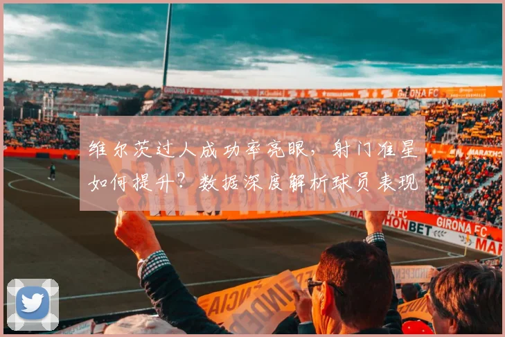 维尔茨过人成功率亮眼，射门准星如何提升？数据深度解析球员表现