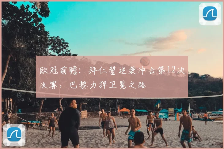 欧冠前瞻：拜仁誓逆袭冲击第12次决赛，巴黎力捍卫冕之路