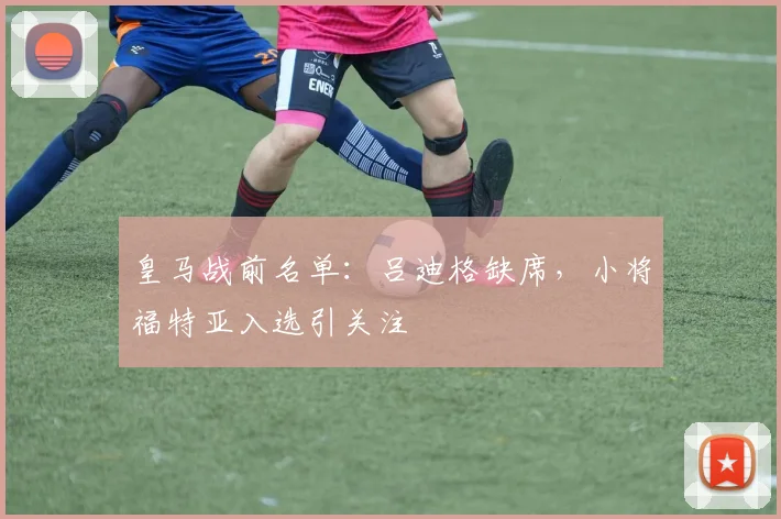 皇马战前名单：吕迪格缺席，小将福特亚入选引关注