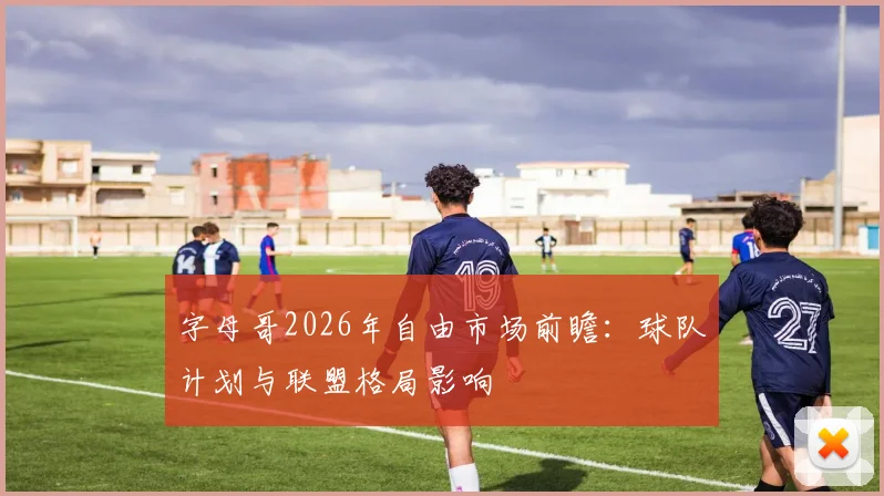 字母哥2026年自由市场前瞻：球队计划与联盟格局影响