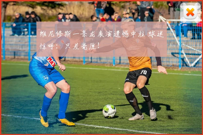维尼修斯一条龙表演遗憾中柱 球迷惊呼：只差毫厘！